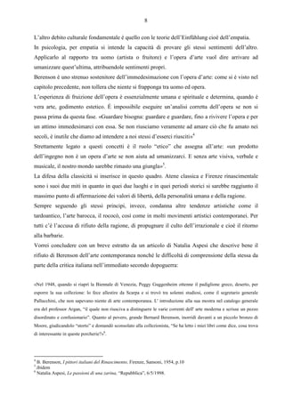 8

L’altro debito culturale fondamentale è quello con le teorie dell’Einfühlung cioè dell’empatia.
In psicologia, per empatia si intende la capacità di provare gli stessi sentimenti dell’altro.
Applicarlo al rapporto tra uomo (artista o fruitore) e l’opera d’arte vuol dire arrivare ad
umanizzare quest’ultima, attribuendole sentimenti propri.
Berenson è uno strenuo sostenitore dell’immedesimazione con l’opera d’arte: come si è visto nel
capitolo precedente, non tollera che niente si frapponga tra uomo ed opera.
L’esperienza di fruizione dell’opera è essenzialmente umana e spirituale e determina, quando è
vera arte, godimento estetico. È impossibile eseguire un’analisi corretta dell’opera se non si
passa prima da questa fase. «Guardare bisogna: guardare e guardare, fino a rivivere l’opera e per
un attimo immedesimarci con essa. Se non riusciamo veramente ad amare ciò che fu amato nei
secoli, è inutile che diamo ad intendere a noi stessi d’esserci riusciti»4
Strettamente legato a questi concetti è il ruolo “etico” che assegna all’arte: «un prodotto
dell’ingegno non è un opera d’arte se non aiuta ad umanizzarci. E senza arte visiva, verbale e
musicale, il nostro mondo sarebbe rimasto una giungla»5.
La difesa della classicità si inserisce in questo quadro. Atene classica e Firenze rinascimentale
sono i suoi due miti in quanto in quei due luoghi e in quei periodi storici si sarebbe raggiunto il
massimo punto di affermazione dei valori di libertà, della personalità umana e della ragione.
Sempre seguendo gli stessi principi, invece, condanna altre tendenze artistiche come il
tardoantico, l’arte barocca, il rococò, così come in molti movimenti artistici contemporanei. Per
tutti c’è l’accusa di rifiuto della ragione, di propugnare il culto dell’irrazionale e cioè il ritorno
alla barbarie.
Vorrei concludere con un breve estratto da un articolo di Natalia Aspesi che descrive bene il
rifiuto di Berenson dell’arte contemporanea nonché le difficoltà di comprensione della stessa da
parte della critica italiana nell’immediato secondo dopoguerra:


«Nel 1948, quando si riaprì la Biennale di Venezia, Peggy Guggenheim ottenne il padiglione greco, deserto, per
esporre la sua collezione: lo fece allestire da Scarpa e si trovò tra solenni studiosi, come il segretario generale
Pallucchini, che non sapevano niente di arte contemporanea. L' introduzione alla sua mostra nel catalogo generale
era del professor Argan, “il quale non riusciva a distinguere le varie correnti dell' arte moderna e scrisse un pezzo
disordinato e confusionario”. Quanto al povero, grande Bernard Berenson, inorridì davanti a un piccolo bronzo di
Moore, giudicandolo “storto” e domandò sconsolato alla collezionista, “Se ha letto i miei libri come dice, cosa trova
di interessante in queste porcherie?»6.




4
   B. Berenson, I pittori italiani del Rinascimento, Firenze, Sansoni, 1954, p.10
5
  .ibidem
6
   Natalia Aspesi, Le passioni di una zarina, “Repubblica”, 6/5/1998.
 