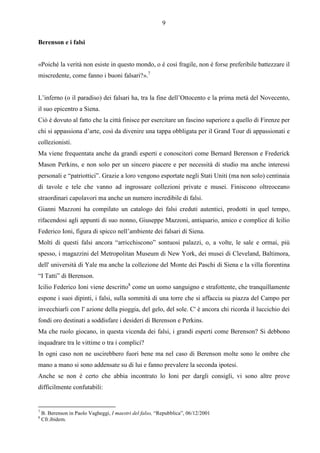 9

Berenson e i falsi


«Poiché la verità non esiste in questo mondo, o è così fragile, non è forse preferibile battezzare il
miscredente, come fanno i buoni falsari?».7


L’inferno (o il paradiso) dei falsari ha, tra la fine dell’Ottocento e la prima metà del Novecento,
il suo epicentro a Siena.
Ciò è dovuto al fatto che la città finisce per esercitare un fascino superiore a quello di Firenze per
chi si appassiona d’arte, così da divenire una tappa obbligata per il Grand Tour di appassionati e
collezionisti.
Ma viene frequentata anche da grandi esperti e conoscitori come Bernard Berenson e Frederick
Mason Perkins, e non solo per un sincero piacere e per necessità di studio ma anche interessi
personali e “patriottici”. Grazie a loro vengono esportate negli Stati Uniti (ma non solo) centinaia
di tavole e tele che vanno ad ingrossare collezioni private e musei. Finiscono oltreoceano
straordinari capolavori ma anche un numero incredibile di falsi.
Gianni Mazzoni ha compilato un catalogo dei falsi creduti autentici, prodotti in quel tempo,
rifacendosi agli appunti di suo nonno, Giuseppe Mazzoni, antiquario, amico e complice di Icilio
Federico Ioni, figura di spicco nell’ambiente dei falsari di Siena.
Molti di questi falsi ancora “arricchiscono” sontuosi palazzi, o, a volte, le sale e ormai, più
spesso, i magazzini del Metropolitan Museum di New York, dei musei di Cleveland, Baltimora,
dell' università di Yale ma anche la collezione del Monte dei Paschi di Siena e la villa fiorentina
“I Tatti” di Berenson.
Icilio Federico Ioni viene descritto8 come un uomo sanguigno e strafottente, che tranquillamente
espone i suoi dipinti, i falsi, sulla sommità di una torre che si affaccia su piazza del Campo per
invecchiarli con l' azione della pioggia, del gelo, del sole. C' è ancora chi ricorda il luccichio dei
fondi oro destinati a soddisfare i desideri di Berenson e Perkins.
Ma che ruolo giocano, in questa vicenda dei falsi, i grandi esperti come Berenson? Si debbono
inquadrare tra le vittime o tra i complici?
In ogni caso non ne uscirebbero fuori bene ma nel caso di Berenson molte sono le ombre che
mano a mano si sono addensate su di lui e fanno prevalere la seconda ipotesi.
Anche se non è certo che abbia incontrato lo Ioni per dargli consigli, vi sono altre prove
difficilmente confutabili:


7
    B. Berenson in Paolo Vagheggi, I maestri del falso, “Repubblica”, 06/12/2001
8
    Cfr.ibidem.
 
