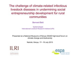 The challenge of climate-related infectious
livestock diseases in undermining social
entrepreneurship development for rural
communities
Bernard Bett
Epidemiologist
International Livestock Research Institute (ILRI)
Presented at a National Museums of Kenya–DAAD high-level forum on
climate change and biodiversity
Nairobi, Kenya, 17– 19 July 2013
 