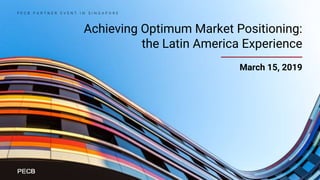 Achieving Optimum Market Positioning:
the Latin America Experience
March 15, 2019
P E C B P A R T N E R E V E N T I N S I N G A P O R E
 