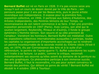 Bernard Buffet  est né en Paris en 1928. Il n'a pas encore seize ans lorsqu'il suit un cours de dessin donné par la Ville de Paris ; son parcours passe pour 2 ans par les Beaux-Arts, puis le jeune artiste revendique son indépendance. Il expose pour la première fois, exposition collective, en 1946. Il participe aux Salons d'Automne, des Artistes Indépendants, des Peintres témoins de leur Temps. La reconnaissance de son talent commence à se faire. Il fait une première exposition personnelle en 1947 (Paris). Avec Lorjou, son aîné qui le soutien largement, Reyberolle, Minaux et d'autres, il fonde le groupe éphémère L'Homme témoin. Son oeuvre et sa côte prennent de l'ampleur. Viendront les honneurs. Bernard Buffet est médiatisé. Outre les expositions collectives internationales auxquelles il participe, toutes les capitales lui organiseront d'importants accrochages qui le rendront un peintre incontournable de la seconde moitié du XXème siècle (N'est-il pas, en 1974, élu par Connaissance des Arts et à la suite d'un référendum, le peintre de l'après-guerre ?). Buffet subordonne les sujets qu'il traite à sa facture. Le public, comme la critique, reconnaît instantanément ses oeuvres qu'elles soient du domaine de la peinture ou des arts graphiques. Ce phénomène participe à son immense succès. Bernard Buffet, il faut le reconnaître, n'a pas pour autant convaincu le monde des peintres. Qui détient ce genre de vérité ? Bernard Buffet est décédé le 4 octobre 1999 à Tourtour.  