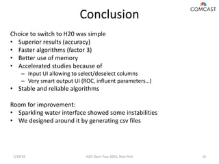 Conclusion
7/19/16 H2O Open Tour 2016, New York 16
Choice to switch to H20 was simple
• Superior results (accuracy)
• Faster algorithms (factor 3)
• Better use of memory
• Accelerated studies because of
– Input UI allowing to select/deselect columns
– Very smart output UI (ROC, influent parameters…)
• Stable and reliable algorithms
Room for improvement:
• Sparkling water interface showed some instabilities
• We designed around it by generating csv files
 