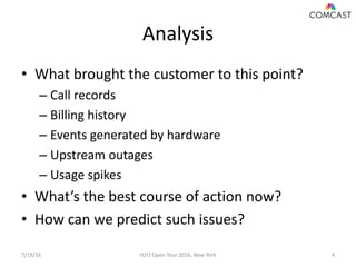 Analysis
• What brought the customer to this point?
– Call records
– Billing history
– Events generated by hardware
– Upstream outages
– Usage spikes
• What’s the best course of action now?
• How can we predict such issues?
7/19/16 H2O Open Tour 2016, New York 4
 