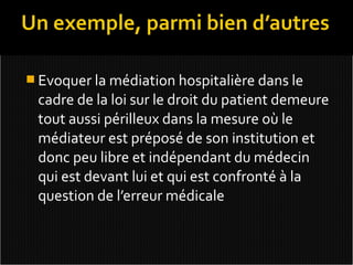  Evoquer la médiation hospitalière dans le
 cadre de la loi sur le droit du patient demeure
 tout aussi périlleux dans la mesure où le
 médiateur est préposé de son institution et
 donc peu libre et indépendant du médecin
 qui est devant lui et qui est confronté à la
 question de l’erreur médicale
 