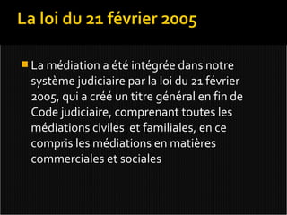  La médiation a été intégrée dans notre
 système judiciaire par la loi du 21 février
 2005, qui a créé un titre général en fin de
 Code judiciaire, comprenant toutes les
 médiations civiles et familiales, en ce
 compris les médiations en matières
 commerciales et sociales
 