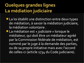  La loi établit une distinction entre deux types
  de médiation, à savoir la médiation judiciaire,
  la médiation volontaire .
 La médiation est « judiciaire » lorsque le
  médiateur, qui doit être un médiateur agréé
  par la Commission fédérale de médiation, est
  nommé par le juge à la demande des parties,
  ou de sa propre initiative mais avec l’accord
  de celles-ci (article 1734 du Code judiciaire).
 