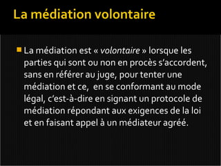  La médiation est « volontaire » lorsque les
 parties qui sont ou non en procès s’accordent,
 sans en référer au juge, pour tenter une
 médiation et ce, en se conformant au mode
 légal, c’est-à-dire en signant un protocole de
 médiation répondant aux exigences de la loi
 et en faisant appel à un médiateur agréé.
 