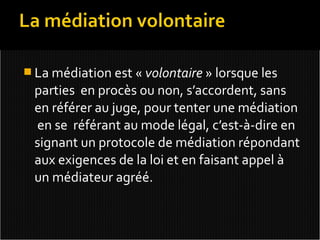  La médiation est « volontaire » lorsque les
 parties en procès ou non, s’accordent, sans
 en référer au juge, pour tenter une médiation
 en se référant au mode légal, c’est-à-dire en
 signant un protocole de médiation répondant
 aux exigences de la loi et en faisant appel à
 un médiateur agréé.
 