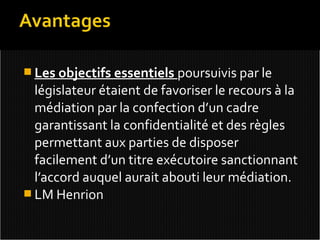  Les objectifs essentiels poursuivis par le
  législateur étaient de favoriser le recours à la
  médiation par la confection d’un cadre
  garantissant la confidentialité et des règles
  permettant aux parties de disposer
  facilement d’un titre exécutoire sanctionnant
  l’accord auquel aurait abouti leur médiation.
 LM Henrion
 