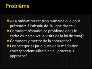 « La médiation est trop humaine que pour
  prétendre à l’absolu de la ligne droite »
 Comment résoudre ce problème dans le
  cadre d’une nouvelle visite de la loi de 2005?
 Comment y mettre de la cohérence?
 Les catégories juridiques de la médiation
  correspondent-elles bien au processus
  approché?
 