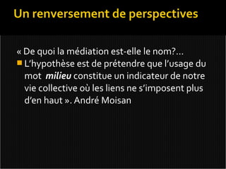 « De quoi la médiation est-elle le nom?...
 L’hypothèse est de prétendre que l’usage du
  mot milieu constitue un indicateur de notre
  vie collective où les liens ne s’imposent plus
  d’en haut ». André Moisan
 