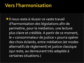  Il nous reste à réussir ce vaste travail
  d’harmonisation des législations afin de
  permettre, pour la médiation, une lecture
  plus claire et crédible. A partir de ce moment,
  le « consommateur de justice » pourra opérer
  des choix éclairés, entre médiation (et modes
  alternatifs de règlement) et justice classique
  (qui reste, au demeurant très adaptée à
  certaines situations.)
 