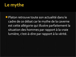  Platon retrouve toute son actualité dans le
 cadre de ce débat car le mythe de la caverne
 est cette allégorie qui illustre parfaitement la
 situation des hommes par rapport à la vraie
 lumière, c’est-à-dire par rapport à la vérité.
 