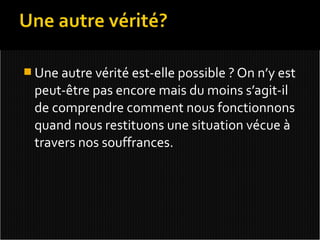  Une autre vérité est-elle possible ? On n’y est
  peut-être pas encore mais du moins s’agit-il
  de comprendre comment nous fonctionnons
  quand nous restituons une situation vécue à
  travers nos souffrances.
 