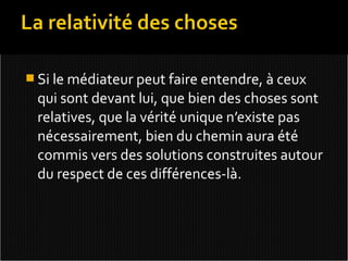  Si le médiateur peut faire entendre, à ceux
 qui sont devant lui, que bien des choses sont
 relatives, que la vérité unique n’existe pas
 nécessairement, bien du chemin aura été
 commis vers des solutions construites autour
 du respect de ces différences-là.
 