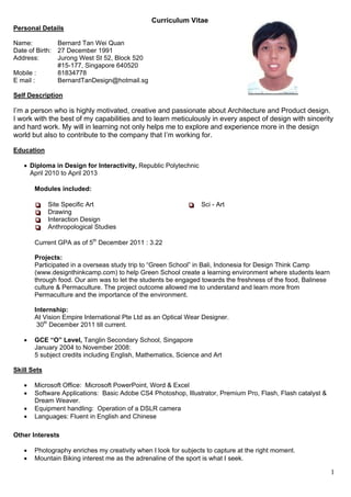 Curriculum Vitae
Personal Details

Name:          Bernard Tan Wei Quan
Date of Birth: 27 December 1991
Address:       Jurong West St 52, Block 520
               #15-177, Singapore 640520
Mobile :       81834778
E mail :       BernardTanDesign@hotmail.sg

Self Description

I’m a person who is highly motivated, creative and passionate about Architecture and Product design.
I work with the best of my capabilities and to learn meticulously in every aspect of design with sincerity
and hard work. My will in learning not only helps me to explore and experience more in the design
world but also to contribute to the company that I’m working for.

Education

    Diploma in Design for Interactivity, Republic Polytechnic
     April 2010 to April 2013

       Modules included:

       
       
            Site Specific Art                              
                                                            
                                                                Sci - Art
       
       
            Drawing
       
       
            Interaction Design
       
       
            Anthropological Studies

       Current GPA as of 5th December 2011 : 3.22

       Projects:
       Participated in a overseas study trip to “Green School” in Bali, Indonesia for Design Think Camp
       (www.designthinkcamp.com) to help Green School create a learning environment where students learn
       through food. Our aim was to let the students be engaged towards the freshness of the food, Balinese
       culture & Permaculture. The project outcome allowed me to understand and learn more from
       Permaculture and the importance of the environment.

       Internship:
       At Vision Empire International Pte Ltd as an Optical Wear Designer.
        30th December 2011 till current.

      GCE “O” Level, Tanglin Secondary School, Singapore
       January 2004 to November 2008:
       5 subject credits including English, Mathematics, Science and Art

Skill Sets

      Microsoft Office: Microsoft PowerPoint, Word & Excel
      Software Applications: Basic Adobe CS4 Photoshop, Illustrator, Premium Pro, Flash, Flash catalyst &
       Dream Weaver.
      Equipment handling: Operation of a DSLR camera
      Languages: Fluent in English and Chinese

Other Interests

      Photography enriches my creativity when I look for subjects to capture at the right moment.
      Mountain Biking interest me as the adrenaline of the sport is what I seek.

                                                                                                              1
 