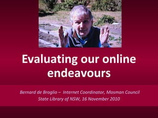 Evaluating our online
endeavours
Bernard de Broglio – Internet Coordinator, Mosman Council
State Library of NSW, 16 November 2010
 