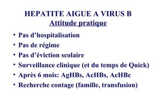 HEPATITE AIGUE A VIRUS B Attitude pratique Pas d’hospitalisation Pas de régime Pas d’éviction scolaire Surveillance clinique (et du temps de Quick) Après 6 mois: AgHBs, AcHBs, AcHBc Recherche contage (famille, transfusion) 