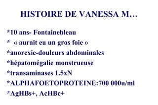 HISTOIRE DE VANESSA M… *10 ans- Fontainebleau *  « aurait eu un gros foie » *anorexie-douleurs abdominales *hépatomégalie monstrueuse *transaminases 1.5xN *ALPHAFOETOPROTEINE:700 000u/ml *AgHBs+, AcHBc+ 