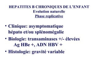 HEPATITES B CHRONIQUES DE L’ENFANT Evolution naturelle Phase replicative Clinique: asymptomatique hépato et/ou splénomégalie Biologie: transaminases +/- élevées Ag HBe +, ADN HBV + Histologie: gravité variable 
