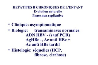 HEPATITES B CHRONIQUES DE L’ENFANT Evolution naturelle Phase non replicative Clinique: asymptomatique Biologie:  transaminases normales ADN HBV - (sauf PCR) AgHBe -, Ac anti HBe + Ac anti HBs tardif Histologie: séquelles (HCP,  fibrose, cirrhose) 