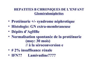 HEPATITES B CHRONIQUES DE L’ENFANT Glomérulonéphrites Protéinurie +/- syndrome néphrotique Histologie: GN extra-membraneuse Dépôts d’AgHBe Normalisation spontanée de la protéinurie  (moy: 30 mois) // à la séroconversion e # 2% insuffisance rénale IFN??  Lamivudine???? 