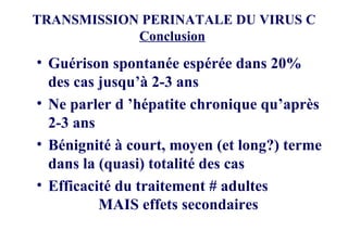 TRANSMISSION PERINATALE DU VIRUS C Conclusion   Guérison spontanée espérée dans 20% des cas jusqu’à 2-3 ans Ne parler d ’hépatite chronique qu’après 2-3 ans Bénignité à court, moyen (et long?) terme dans la (quasi) totalité des cas Efficacité du traitement # adultes    MAIS effets secondaires 