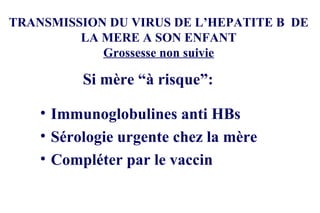 TRANSMISSION DU VIRUS DE L’HEPATITE B  DE LA MERE A SON ENFANT Grossesse non suivie Immunoglobulines anti HBs Sérologie urgente chez la mère Compléter par le vaccin Si mère “à risque”: 