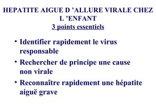 HEPATITE AIGUE D ’ALLURE VIRALE CHEZ L ’ENFANT 3 points essentiels Identifier rapidement le virus responsable Rechercher de principe une cause non virale Reconnaître rapidement une hépatite aiguë grave 