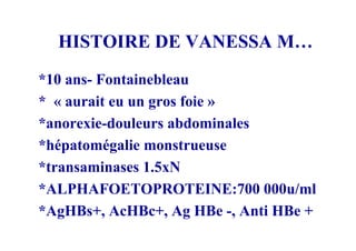 HISTOIRE DE VANESSA M…
*10 ans- Fontainebleau
* « aurait eu un gros foie »
*anorexie-douleurs abdominales
*hépatomégalie monstrueuse
*transaminases 1.5xN
*ALPHAFOETOPROTEINE:700 000u/ml
*AgHBs+, AcHBc+, Ag HBe -, Anti HBe +
 