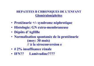 HEPATITES B CHRONIQUES DE L’ENFANT
              Glomérulonéphrites

• Protéinurie +/- syndrome néphrotique
• Histologie: GN extra-membraneuse
• Dépôts d’AgHBe
• Normalisation spontanée de la protéinurie
          (moy: 30 mois)
          // à la séroconversion e
• # 2% insuffisance rénale
• IFN?? Lamivudine????
 