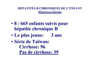HEPATITES B CHRONIQUES DE L’ENFANT
              Hépatocarcinome


• 8 / 665 enfants suivis pour
  hépatite chronique B
• Le plus jeune:     3 ans
• Série de Taïwan:
     Cirrhose: 96
     Pas de cirrhose: 39
 