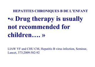 HEPATITES CHRONIQUES B DE L’ENFANT

•« Drug therapy is usually
not recommended for
children…. »
LIAW YF and CHU CM, Hepatitis B virus infection, Seminar,
Lancet, 373;2009:582-92
 