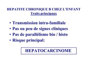HEPATITE CHRONIQUE B CHEZ L’ENFANT
           Traits principaux

 •   Transmission intra-familiale
 •   Pas ou peu de signes cliniques
 •   Pas de parallélisme bio / histo
 •   Risque principal:

            HEPATOCARCINOME
 