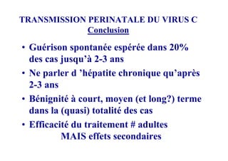 TRANSMISSION PERINATALE DU VIRUS C
             Conclusion

• Guérison spontanée espérée dans 20%
  des cas jusqu’à 2-3 ans
• Ne parler d ’hépatite chronique qu’après
  2-3 ans
• Bénignité à court, moyen (et long?) terme
  dans la (quasi) totalité des cas
• Efficacité du traitement # adultes
          MAIS effets secondaires
 