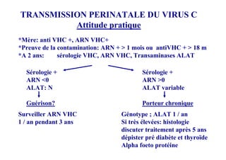 TRANSMISSION PERINATALE DU VIRUS C
          Attitude pratique
*Mère: anti VHC +, ARN VHC+
*Preuve de la contamination: ARN + > 1 mois ou antiVHC + > 18 m
*A 2 ans:     sérologie VHC, ARN VHC, Transaminases ALAT

  Sérologie +                            Sérologie +
  ARN <0                                 ARN >0
  ALAT: N                                ALAT variable

  Guérison?                              Porteur chronique
Surveiller ARN VHC                Génotype ; ALAT 1 / an
1 / an pendant 3 ans              Si très élevées: histologie
                                  discuter traitement après 5 ans
                                  dépister pré diabète et thyroïde
                                  Alpha foeto protéine
 