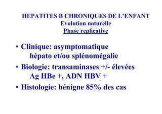 HEPATITES B CHRONIQUES DE L’ENFANT
           Evolution naturelle
            Phase replicative

• Clinique: asymptomatique
    hépato et/ou splénomégalie
• Biologie: transaminases +/- élevées
    Ag HBe +, ADN HBV +
• Histologie: bénigne 85% des cas
 