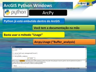Seu logo aqui!
ArcGIS Python Windows
                           ArcPy
Python já está embutido dentro do ArcGIS

                     Você tem a documentação na mão

Basta usar o método “Usage”

                     Arcpy.Usage (“Buffer_analysis)
 