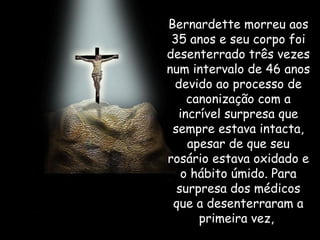Bernardette morreu aos 35 anos e seu corpo foi desenterrado três vezes num intervalo de 46 anos devido ao processo de canonização com a incrível surpresa que sempre estava intacta, apesar de que seu rosário estava oxidado e o hábito úmido. Para surpresa dos médicos que a desenterraram a primeira vez,  