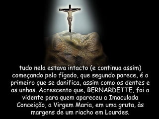 tudo nela estava intacto (e continua assim) começando pelo fígado, que segundo parece, é o primeiro que se danifica, assim como os dentes e as unhas. Acrescento que, BERNARDETTE, foi a vidente para quem apareceu a Imaculada Conceição, a Virgem Maria, em uma gruta, às margens de um riacho em Lourdes. 