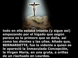 todo en ella estaba intacto (y sigue así) empezando por el hígado que según parece es lo primero que se daña, así como los dientes y las u ñ as. Añado que, BERNARDETTE, fue la vidente a quien se le apareció la Inmaculada Concepción, la Virgen Maria, en una gruta, a orillas de un riachuelo en Lourdes. 