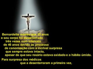Bernardette morreu aos 35 anos  e seu corpo foi desenterrado  três vezes num intervalo  de 46 anos devido ao processo  de canonização com a incrível surpresa  que sempre estava intacta,  apesar de que seu rosário estava oxidado e o hábito úmido.  Para surpresa dos médicos  que a desenterraram a primeira vez,   