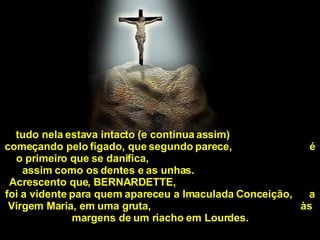 tudo nela estava intacto (e continua assim)  começando pelo fígado, que segundo parece,  é o primeiro que se danifica,  assim como os dentes e as unhas.  Acrescento que, BERNARDETTE,  foi a vidente para quem apareceu a Imaculada Conceição,  a Virgem Maria, em uma gruta,  às margens de um riacho em Lourdes. 