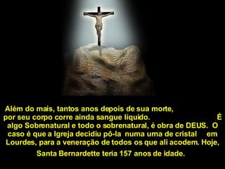Além do mais, tantos anos depois de sua morte,  por seu corpo corre ainda sangue líquido.  É algo Sobrenatural e todo o sobrenatural, é obra de DEUS.  O caso é que a Igreja decidiu pô-la  numa urna de cristal  em Lourdes, para a veneração de todos os que ali acodem. Hoje, Santa Bernardette teria 157 anos de idade.   