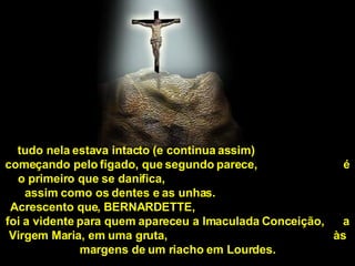 tudo nela estava intacto (e continua assim)  começando pelo fígado, que segundo parece,  é o primeiro que se danifica,  assim como os dentes e as unhas.  Acrescento que, BERNARDETTE,  foi a vidente para quem apareceu a Imaculada Conceição,  a Virgem Maria, em uma gruta,  às margens de um riacho em Lourdes. 