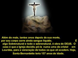 Além do mais, tantos anos depois de sua morte,  por seu corpo corre ainda sangue líquido.  É algo Sobrenatural e todo o sobrenatural, é obra de DEUS.  O caso é que a Igreja decidiu pô-la  numa urna de cristal  em Lourdes, para a veneração de todos os que ali acodem. Hoje, Santa Bernardette teria 157 anos de idade.   