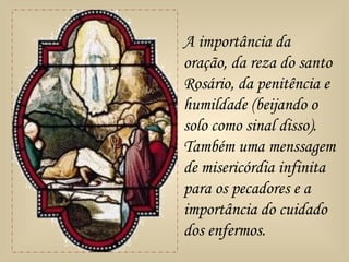 A importância da
oração, da reza do santo
Rosário, da penitência e
humildade (beijando o
solo como sinal disso).
Também uma menssagem
de misericórdia infinita
para os pecadores e a
importância do cuidado
dos enfermos.
 