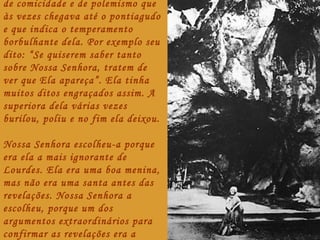 de comicidade e de polemismo que
às vezes chegava até o pontiagudo
e que indica o temperamento
borbulhante dela. Por exemplo seu
dito: “Se quiserem saber tanto
sobre Nossa Senhora, tratem de
ver que Ela apareça”. Ela tinha
muitos ditos engraçados assim. A
superiora dela várias vezes
burilou, poliu e no fim ela deixou.

Nossa Senhora escolheu-a porque
era ela a mais ignorante de
Lourdes. Ela era uma boa menina,
mas não era uma santa antes das
revelações. Nossa Senhora a
escolheu, porque um dos
argumentos extraordinários para
confirmar as revelações era a
 