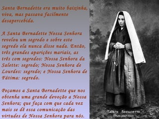 Santa Bernadette era muito baixinha,
viva, mas passava facilmente
desapercebida.

A Santa Bernadette Nossa Senhora
revelou um segredo e sobre este
segredo ela nunca disse nada. Então,
três grandes aparições mariais, as
três com segredos: Nossa Senhora da
Salette: segredo; Nossa Senhora de
Lourdes: segredo; e Nossa Senhora de
Fátima: segredo.

Peçamos a Santa Bernadette que nos
obtenha uma grande devoção a Nossa
Senhora; que faça com que cada vez
mais se dê essa comunicação das
virtudes de Nossa Senhora para nós.
 
