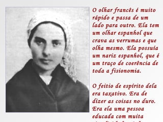 O olhar francês é muito
rápido e passa de um
lado para outro. Ela tem
um olhar espanhol que
crava as verrumas e que
olha mesmo. Ela possuía
um nariz espanhol, que é
um traço de coerência de
toda a fisionomia.

O feitio de espírito dela
era taxativo. Era de
dizer as coisas no duro.
Era ela uma pessoa
educada com muita
 